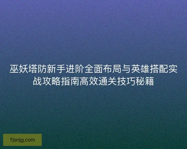 巫妖塔防新手进阶全面布局与英雄搭配实战攻略指南高效通关技巧秘籍