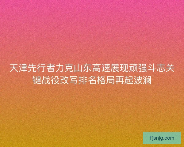 天津先行者力克山东高速展现顽强斗志关键战役改写排名格局再起波澜
