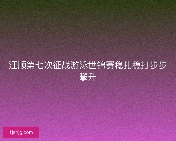 汪顺第七次征战游泳世锦赛稳扎稳打步步攀升