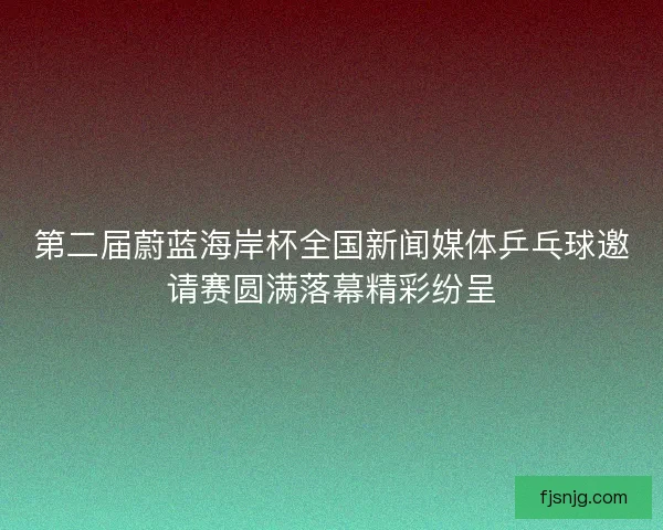 第二届蔚蓝海岸杯全国新闻媒体乒乓球邀请赛圆满落幕精彩纷呈